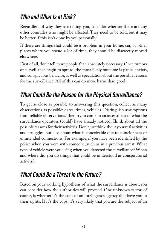 Who and What Is at Risk?  Regardless of why they are tailing you, consider whether there are any other comrades who might be affected. They need to be told, but it may be better if this isn’t done by you personally  If there are things that could be a problem in your home, car, or other places where you spend a lot of time, they should be discreetly moved el  First of all,don’t tell more people than absolutcly necessary. Once rumors of surveillance begin to spread, the most likely outcome is panic, ansicty, and conspicuous behavior, as well as speculation about the possible reasons for the surveillance. All o this can do more harm than good.  What Could Be the Reason for the Physical Surveillance?  To get as close as possible to answering this question, collect as many observations as possible: dates, times, vehicles. Distinguish assumptions from reliable obscrvations. Then try to come to an assessment of what the surveillance operators (could) have already noticed. Think about all the possible reasons for their actvities. Don’tjust think about your real activities and struggles, but also about what is conccivable due to coinci unintended connections. For example, if you have been identified by the police when you were with someone, such as in a previous arest. What type of vehicle were you using when you detected the surveillance? When and where did you do things that could be understood as conspiratorial activity?  What Could Be a Threat in the Future?  Based on your working hypothesis of what the surveillance is about, you can consider how the authorities will proceed. One unknown factor, of course,is whether it’s the cops or an intelligence agency that have you in their sights. I it’s the cops, its very likely that you are the subject of an 